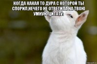 когда какая то дура с которой ты спорил,нечего не ответила на твою умную цитату: 