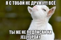 я с тобой не дружу!!! всё ты же не подписан на jellyupday