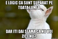 e logic ca sunt suparat pe toata lumea dar iti dai seama ca nu voi zice nu?