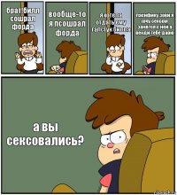 брат!билл сошрал форда вообще-то я псошрал форда я хотела отдать ему галстук билла пасифику зови я хочу сексом занятся с ней а венди тебе дарю а вы сексовались?