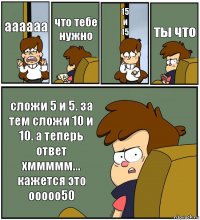 аааааа что тебе нужно 15
и
15 ты что сложи 5 и 5. за тем сложи 10 и 10. а теперь ответ
хммммм... кажется это ооооо50