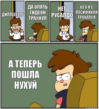 ДИППЕЕЕЕЕР ДА ОПЯТЬ ГИДЕОН ТРАХНУЛ НЕТ РУСАЛДО ХА А Я С ПАСИФИКОЙ ТРАХАЛСЯ А ТЕПЕРЬ ПОШЛА НУХУЙ