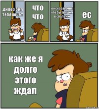 дипер бил тебя хочет что что он сказал мне что бы ты шол в спальню ес как же я долго этого ждал