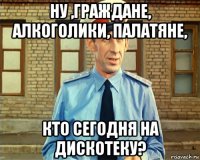 ну ,граждане, алкоголики, палатяне, кто сегодня на дискотеку?