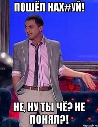 пошёл нах#уй! не, ну ты чё? не понял?!