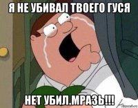 я не убивал твоего гуся нет убил.мразь!!!