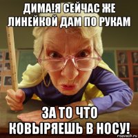 дима!я сейчас же линейкой дам по рукам за то что ковыряешь в носу!