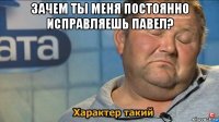 зачем ты меня постоянно исправляешь павел? 