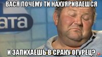 вася почему ти нахуяриваешся и запихаешь в сраку огурец?