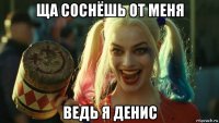 ща соснёшь от меня ведь я денис