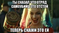 ты сказал что отряд самоубийц это отстой теперь скажи это ей