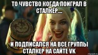 то чувство когда поиграл в сталкер.... и подписался на все группы сталкер на сайте vk