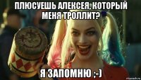 плюсуешь алексея, который меня троллит? я запомню ;-)