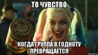 то чувство когда группа в годноту превращается