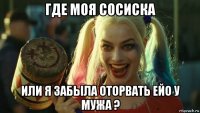 где моя сосиска или я забыла оторвать ейо у мужа ?