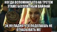 когда вспомнил что на третем этаже бесплатный вайфай эх ну ладно что поделаешь не отказывать же