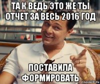 та к ведь это же ты отчет за весь 2016 год поставила формировать