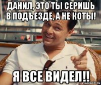 данил, это ты серишь в подъезде, а не коты! я все видел!!