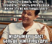 бросьте думать, что это проклятие — иметь врага в своей жизни. это же настоящее благо! мудрым враг даст больше, чем глупцу друг.