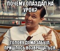 почему опаздал на урок? голову дома забыл, пришлось возвращаться.