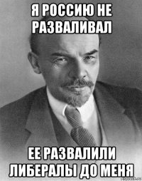 я россию не разваливал ее развалили либералы до меня