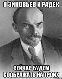 я зиновьев и радек сейчас будем соображать на троих