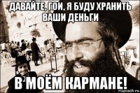 давайте, гои, я буду хранить ваши деньги в моём кармане!