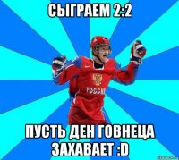 сыграем 2:2 пусть ден говнеца захавает :d