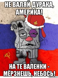 не валяй дурака, америка! на те валенки - мёрзнешь, небось!