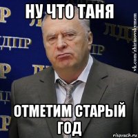 ну что таня отметим старый год