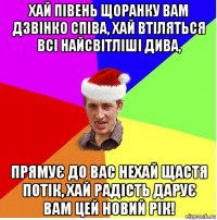 хай півень щоранку вам дзвінко співа, хай втіляться всі найсвітліші дива, прямує до вас нехай щастя потік, хай радість дарує вам цей новий рік!