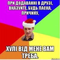 при додаванні в друзі, вказуйте, будь ласка, причину, хулі від мене вам треба.