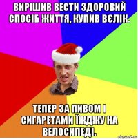 вирішив вести здоровий спосіб життя, купив вєлік. тепер за пивом і сигаретами їжджу на велосипеді.