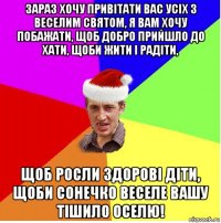 зараз хочу привітати вас усіх з веселим святом, я вам хочу побажати, щоб добро прийшло до хати, щоби жити і радіти, щоб росли здорові діти, щоби сонечко веселе вашу тішило оселю!