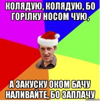 колядую, колядую, бо горілку носом чую, а закуску оком бачу наливайте, бо заплачу