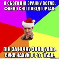 я сьогодні зранку встав, файно сніг повідгортав, він за нічку знов упав, сука нахуй в рот їбав.