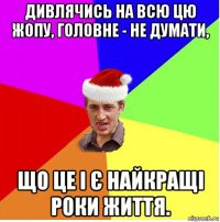 дивлячись на всю цю жопу, головне - не думати, що це і є найкращі роки життя.