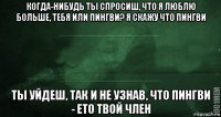 когда-нибудь ты спросиш, что я люблю больше, тебя или пингви? я скажу что пингви ты уйдеш, так и не узнав, что пингви - ето твой член