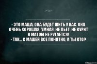 - ЭТО МАША. ОНА БУДЕТ ЖИТЬ У НАС. ОНА ОЧЕНЬ ХОРОШАЯ, УМНАЯ, НЕ ПЬЕТ, НЕ КУРИТ И МАТОМ НЕ РУГАЕТСЯ!
- ТАК... С МАШЕЙ ВСЕ ПОНЯТНО, А ТЫ КТО?