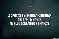 ДОРОГАЯ ТЫ МЕНЯ ЛЮБИШЬ?
ЛЮБЛЮ МИЛЫЙ
ЛУЧШЕ ВСЕРАВНО НЕ НАЙДУ