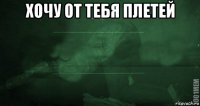 хочу от тебя плетей 