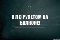 А я с рулетом на балконе!