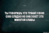 ты говоришь что трахал свою суку сладко но она зовёт это минутой славы