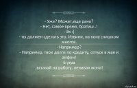 - Уже? Может,еще рано?
- Нет, самое время, братиш..!
- Эх :(
- ты должен сделать это. Извини, на кону слишком многое.
- Например?
- Например, твои долги по кредиту, отпуск в мае и айфон!
6 утра
,вставай на работу, ленивая жопа!