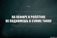 На кефире и роллтоне
не поднимешь в сумме тонну