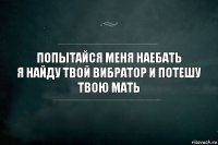 Попытайся меня наебать
Я найду твой вибратор и потешу твою мать