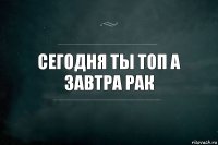 сегодня ты топ а завтра рак