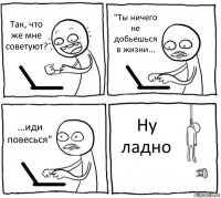 Так, что же мне советуют? "Ты ничего не добьешься в жизни... ...иди повесься" Ну ладно