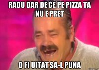 radu dar de ce pe pizza ta nu e pret o fi uitat sa-l puna