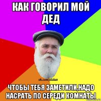 как говорил мой дед чтобы тебя заметили,надо насрать по середи комнаты